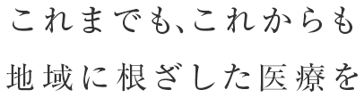 これまでも、これからも地域に根ざした医療を